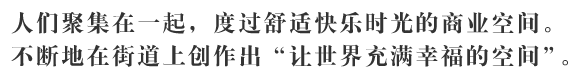 人们聚集在一起，度过舒适快乐时光的商业空间。不断地在街道上创作出「让世界充满幸福的空间」。