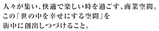 人々が集い、快適で楽しい時を過ごす、商業空間。この「世の中を幸せにする空間」を街中に創出しつづけること。