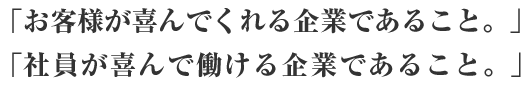 「お客様が喜んでくれる企業であること。」「社員が喜んで働ける企業であること。」