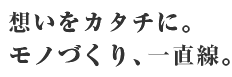 想いをカタチに。モノづくり、一直線。